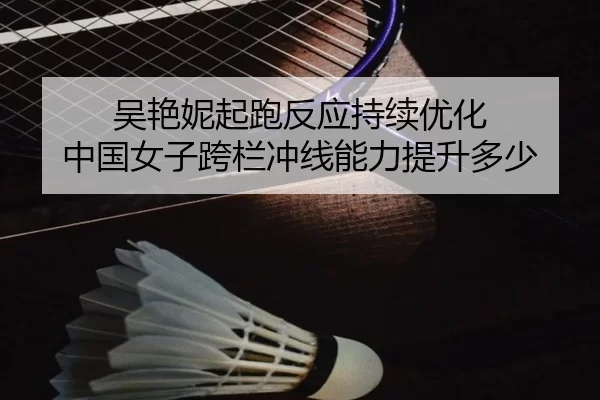 吴艳妮起跑反应持续优化 中国女子跨栏冲线能力提升多少