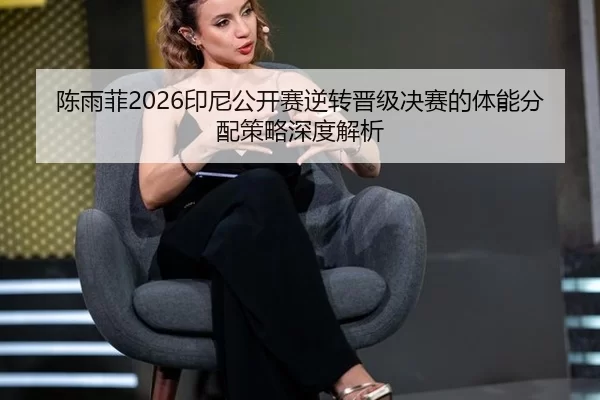 陈雨菲2026印尼公开赛逆转晋级决赛的体能分配策略深度解析