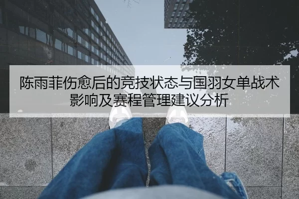 陈雨菲伤愈后的竞技状态与国羽女单战术影响及赛程管理建议分析