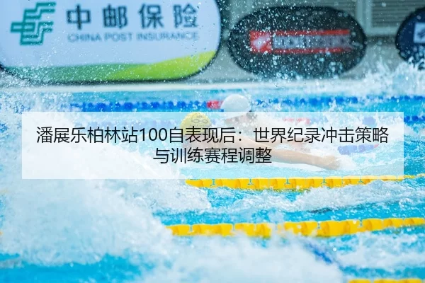 潘展乐柏林站100自表现后：世界纪录冲击策略与训练赛程调整