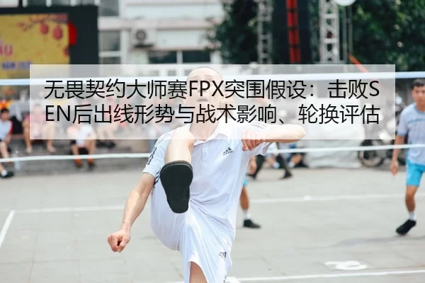 无畏契约大师赛FPX突围假设：击败SEN后出线形势与战术影响、轮换评估